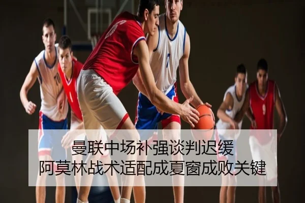 曼联中场补强谈判迟缓 阿莫林战术适配成夏窗成败关键