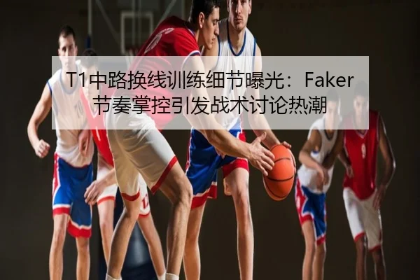 T1中路换线训练细节曝光：Faker节奏掌控引发战术讨论热潮