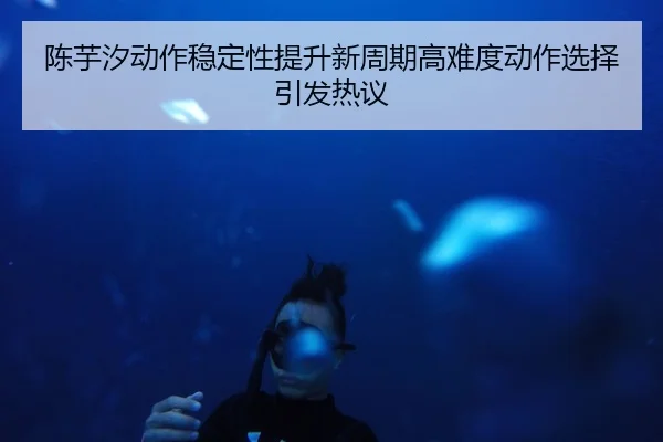 陈芋汐动作稳定性提升新周期高难度动作选择引发热议