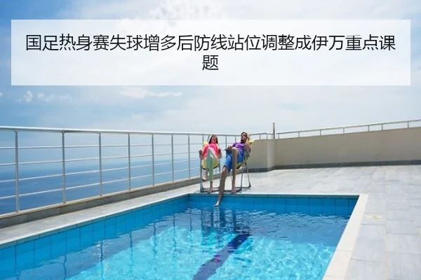 国足热身赛失球增多后防线站位调整成伊万重点课题
